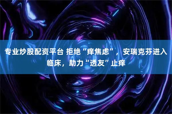 专业炒股配资平台 拒绝“痒焦虑”，安瑞克芬进入临床，助力“透友”止痒