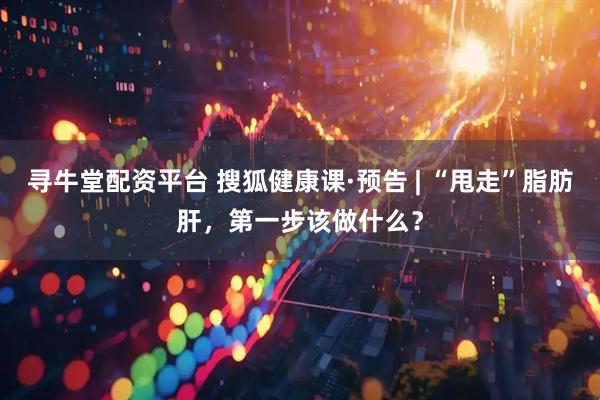 寻牛堂配资平台 搜狐健康课·预告 | “甩走”脂肪肝，第一步该做什么？