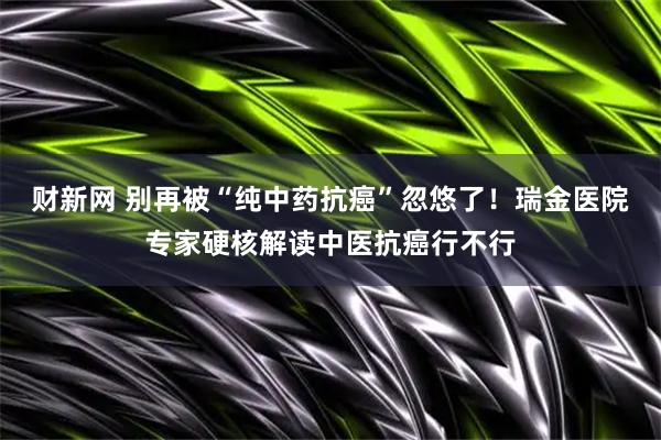 财新网 别再被“纯中药抗癌”忽悠了！瑞金医院专家硬核解读中医抗癌行不行