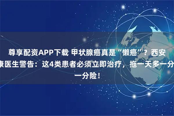 尊享配资APP下载 甲状腺癌真是“懒癌”？西安甲康医生警告：这4类患者必须立即治疗，拖一天多一分险！