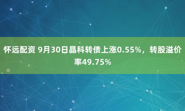怀远配资 9月30日晶科转债上涨0.55%，转股溢价率49.75%