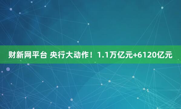 财新网平台 央行大动作！1.1万亿元+6120亿元