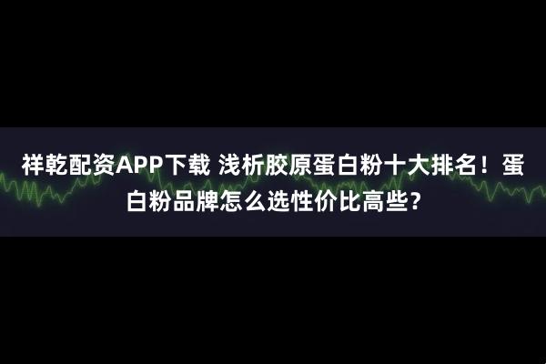 祥乾配资APP下载 浅析胶原蛋白粉十大排名！蛋白粉品牌怎么选性价比高些？