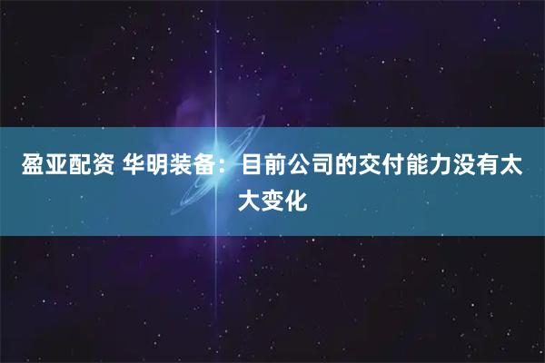 盈亚配资 华明装备：目前公司的交付能力没有太大变化