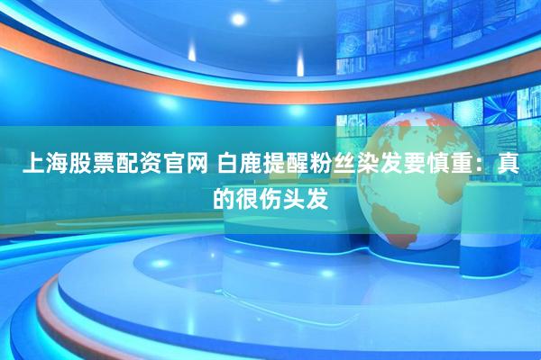 上海股票配资官网 白鹿提醒粉丝染发要慎重：真的很伤头发