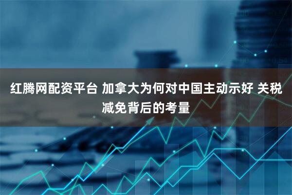 红腾网配资平台 加拿大为何对中国主动示好 关税减免背后的考量