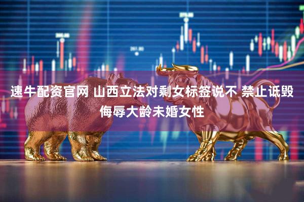 速牛配资官网 山西立法对剩女标签说不 禁止诋毁侮辱大龄未婚女性