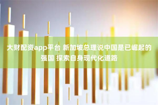 大财配资app平台 新加坡总理说中国是已崛起的强国 探索自身现代化道路