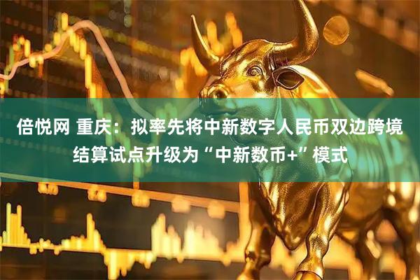 倍悦网 重庆：拟率先将中新数字人民币双边跨境结算试点升级为“中新数币+”模式