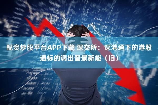 配资炒股平台APP下载 深交所：深港通下的港股通标的调出晋景新能（旧）