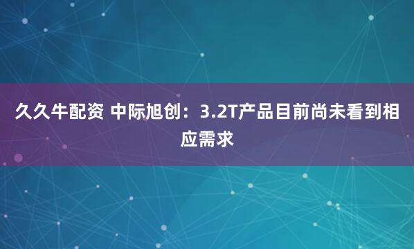久久牛配资 中际旭创：3.2T产品目前尚未看到相应需求