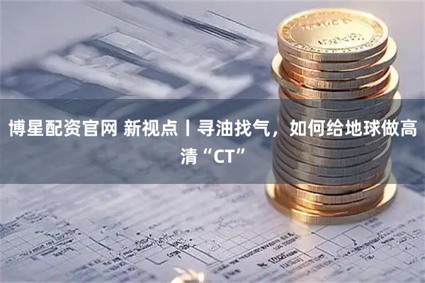 博星配资官网 新视点丨寻油找气，如何给地球做高清“CT”