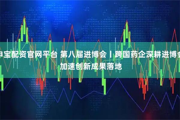 申宝配资官网平台 第八届进博会丨跨国药企深耕进博会 加速创新成果落地