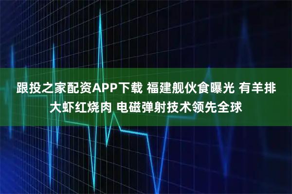 跟投之家配资APP下载 福建舰伙食曝光 有羊排大虾红烧肉 电磁弹射技术领先全球
