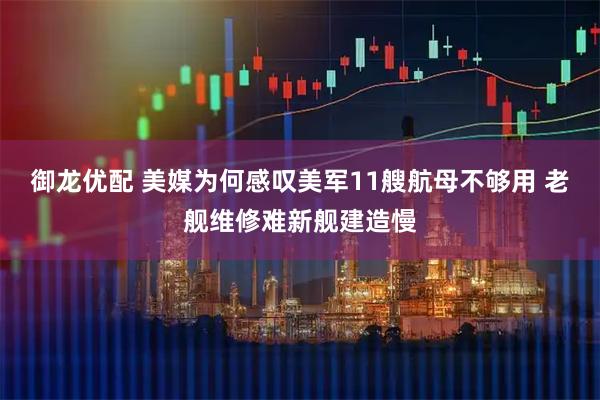 御龙优配 美媒为何感叹美军11艘航母不够用 老舰维修难新舰建造慢