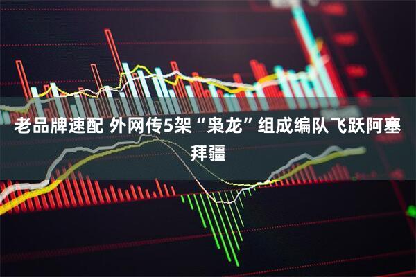 老品牌速配 外网传5架“枭龙”组成编队飞跃阿塞拜疆