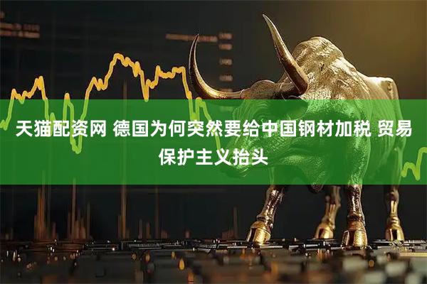 天猫配资网 德国为何突然要给中国钢材加税 贸易保护主义抬头
