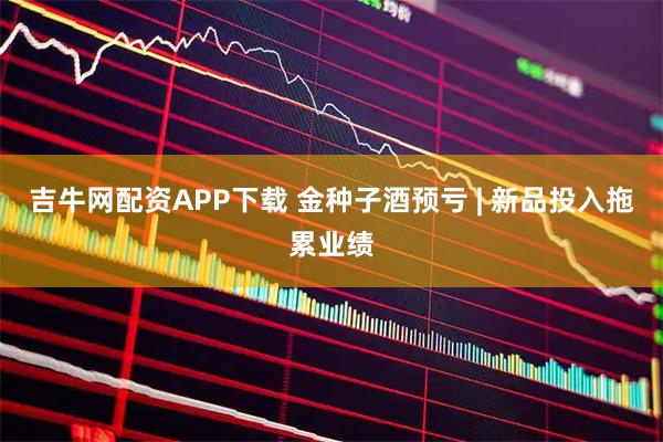 吉牛网配资APP下载 金种子酒预亏 | 新品投入拖累业绩