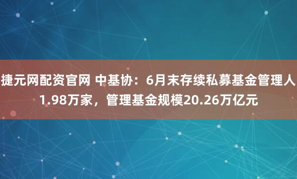 捷元网配资官网 中基协：6月末存续私募基金管理人1.98万家，管理基金规模20.26万亿元