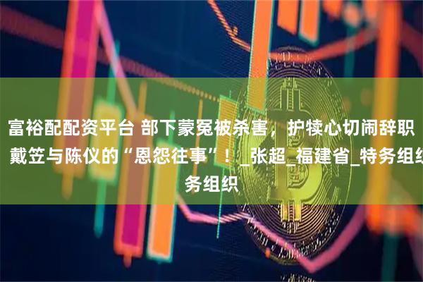 富裕配配资平台 部下蒙冤被杀害，护犊心切闹辞职，戴笠与陈仪的“恩怨往事”！_张超_福建省_特务组织