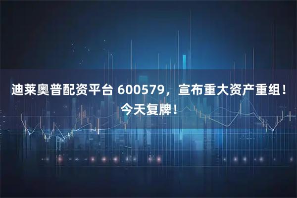 迪莱奥普配资平台 600579，宣布重大资产重组！今天复牌！