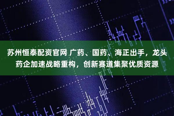 苏州恒泰配资官网 广药、国药、海正出手，龙头药企加速战略重构，创新赛道集聚优质资源