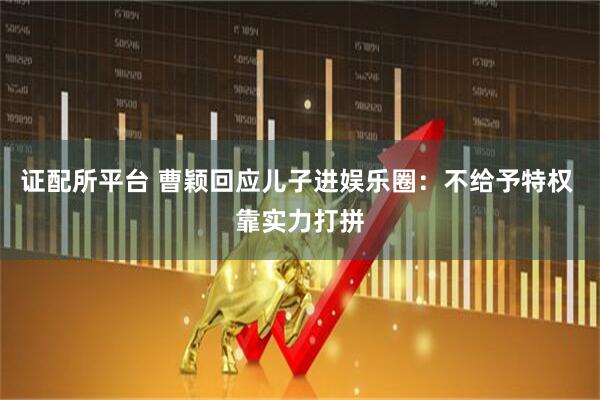 证配所平台 曹颖回应儿子进娱乐圈：不给予特权 靠实力打拼