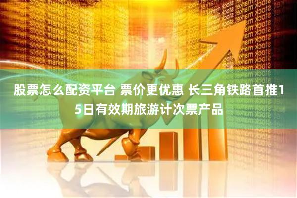 股票怎么配资平台 票价更优惠 长三角铁路首推15日有效期旅游计次票产品