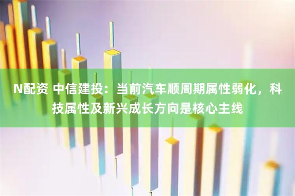 N配资 中信建投：当前汽车顺周期属性弱化，科技属性及新兴成长方向是核心主线