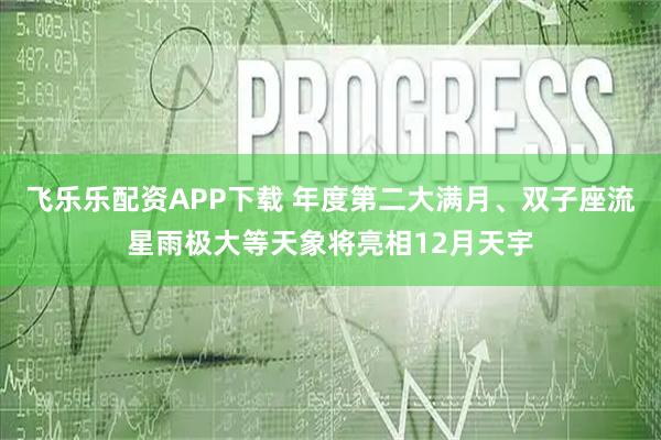 飞乐乐配资APP下载 年度第二大满月、双子座流星雨极大等天象将亮相12月天宇