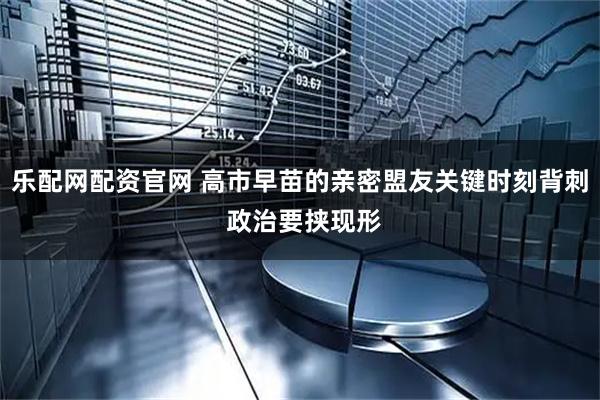 乐配网配资官网 高市早苗的亲密盟友关键时刻背刺 政治要挟现形