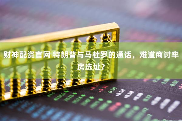 财神配资官网 特朗普与马杜罗的通话，难道商讨牢房选址？