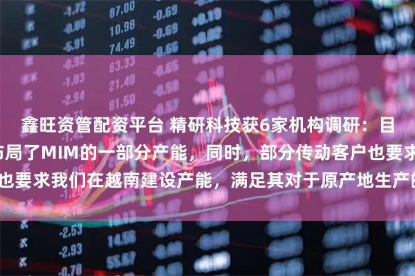 鑫旺资管配资平台 精研科技获6家机构调研：目前，越南子公司已经布局了MIM的一部分产能，同时，部分传动客户也要求我们在越南建设产能，满足其对于原产地生产的需要（附调研问答）