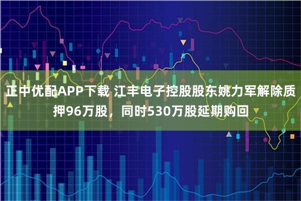 正中优配APP下载 江丰电子控股股东姚力军解除质押96万股，同时530万股延期购回