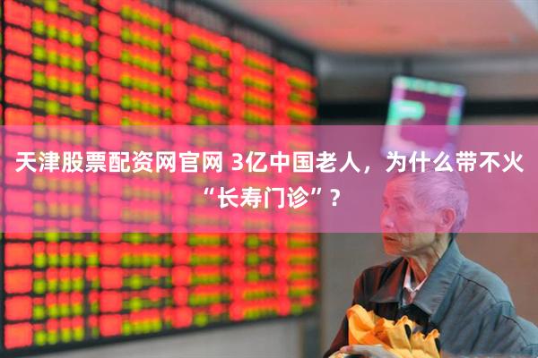 天津股票配资网官网 3亿中国老人，为什么带不火“长寿门诊”？