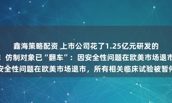 鑫海策略配资 上市公司花了1.25亿元研发的仿制药，上市申请被否！仿制对象已“翻车”：因安全性问题在欧美市场退市，所有相关临床试验被暂停