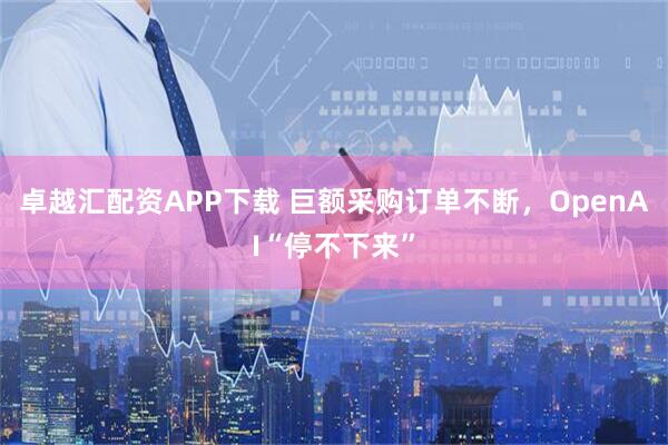 卓越汇配资APP下载 巨额采购订单不断，OpenAI“停不下来”