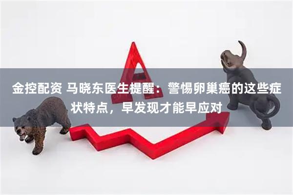 金控配资 马晓东医生提醒：警惕卵巢癌的这些症状特点，早发现才能早应对
