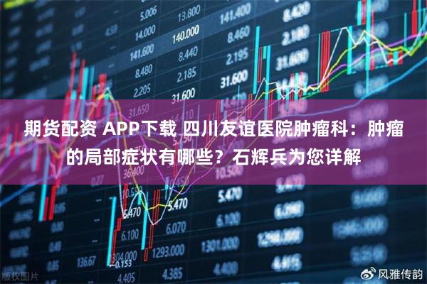 期货配资 APP下载 四川友谊医院肿瘤科：肿瘤的局部症状有哪些？石辉兵为您详解