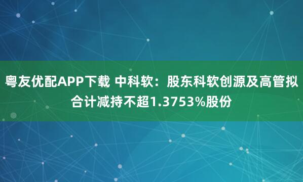 粤友优配APP下载 中科软：股东科软创源及高管拟合计减持不超1.3753%股份