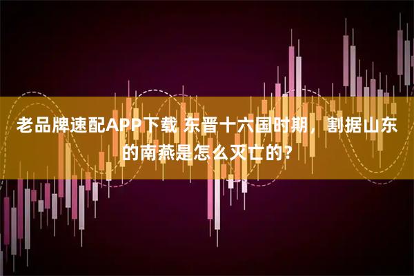 老品牌速配APP下载 东晋十六国时期，割据山东的南燕是怎么灭亡的？