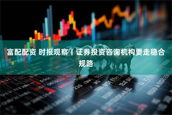 富配配资 时报观察丨证券投资咨询机构要走稳合规路