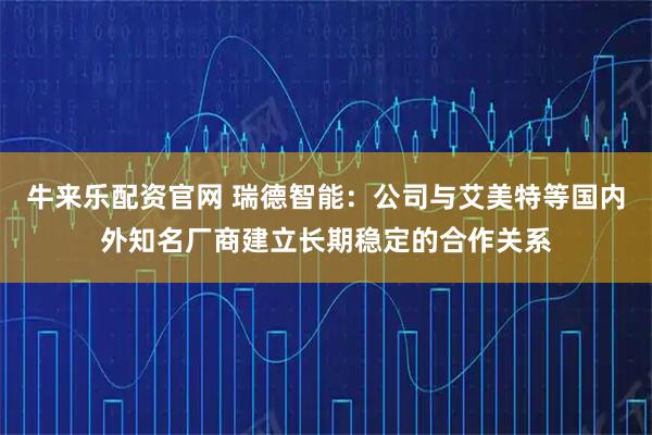 牛来乐配资官网 瑞德智能：公司与艾美特等国内外知名厂商建立长期稳定的合作关系