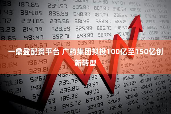 一鼎盈配资平台 广药集团拟投100亿至150亿创新转型