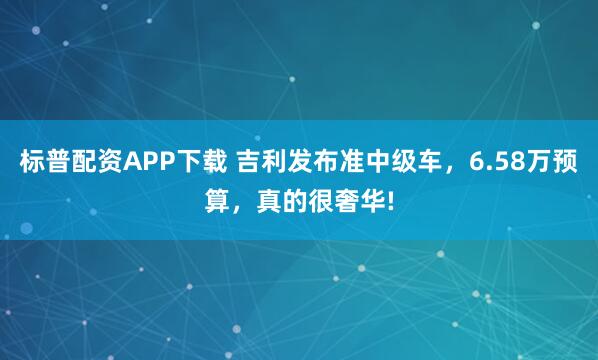标普配资APP下载 吉利发布准中级车，6.58万预算，真的很奢华!