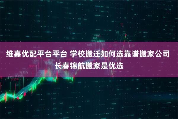 维嘉优配平台平台 学校搬迁如何选靠谱搬家公司 长春锦航搬家是优选