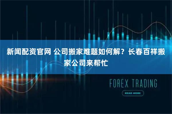新闻配资官网 公司搬家难题如何解？长春百祥搬家公司来帮忙