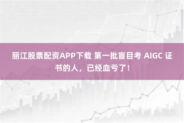 丽江股票配资APP下载 第一批盲目考 AIGC 证书的人，已经血亏了！