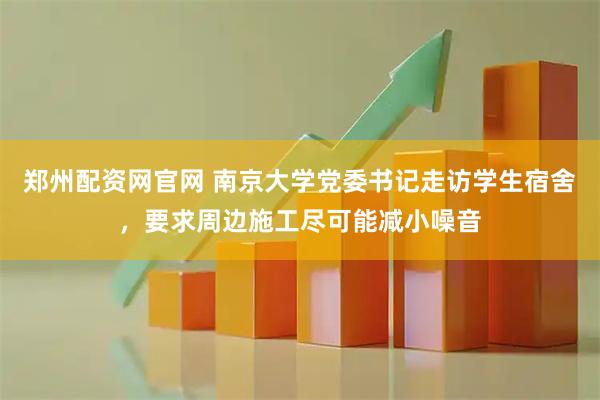 郑州配资网官网 南京大学党委书记走访学生宿舍，要求周边施工尽可能减小噪音