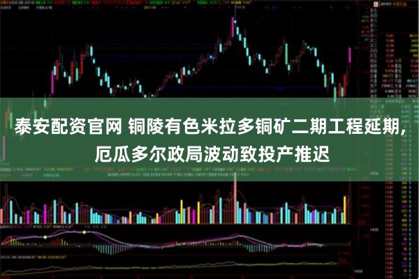 泰安配资官网 铜陵有色米拉多铜矿二期工程延期, 厄瓜多尔政局波动致投产推迟